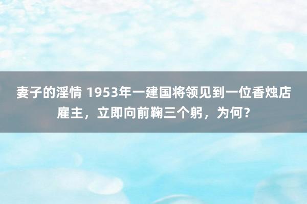妻子的淫情 1953年一建国将领见到一位香烛店雇主，立即向前鞠三个躬，为何？