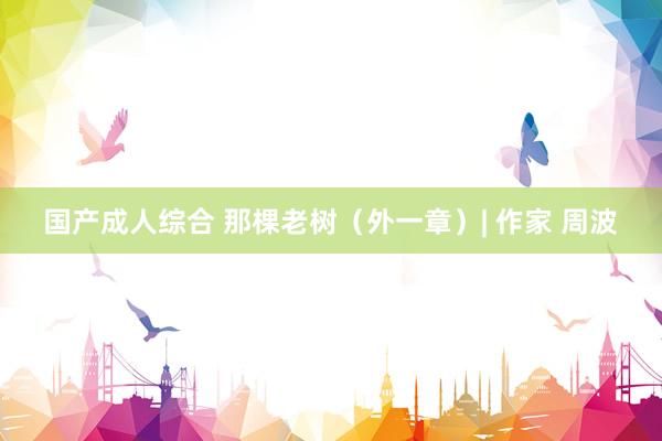 国产成人综合 那棵老树（外一章）| 作家 周波