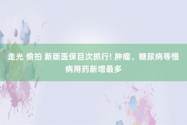 走光 偷拍 新版医保目次抓行! 肿瘤、糖尿病等慢病用药新增最多