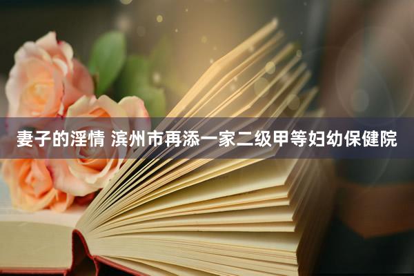 妻子的淫情 滨州市再添一家二级甲等妇幼保健院