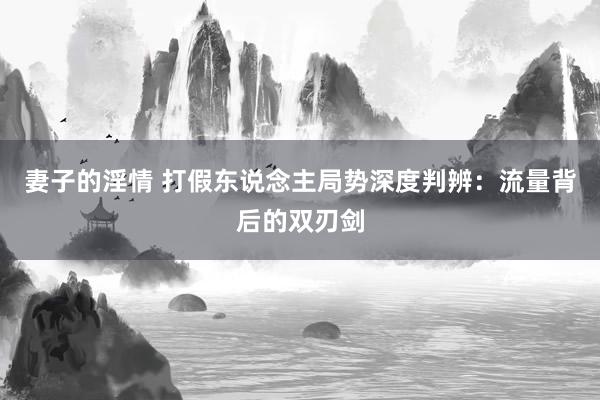 妻子的淫情 打假东说念主局势深度判辨：流量背后的双刃剑