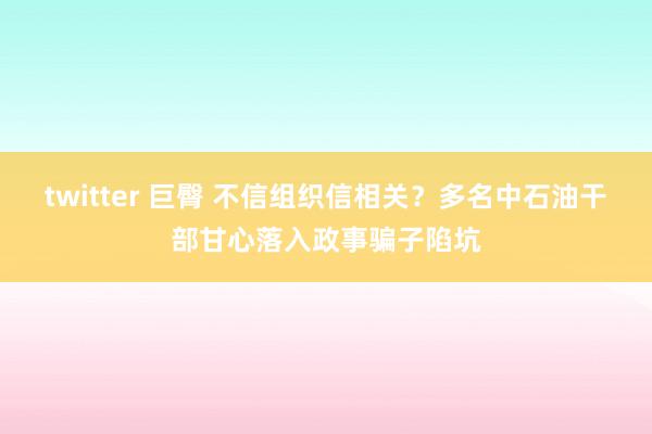 twitter 巨臀 不信组织信相关？多名中石油干部甘心落入政事骗子陷坑