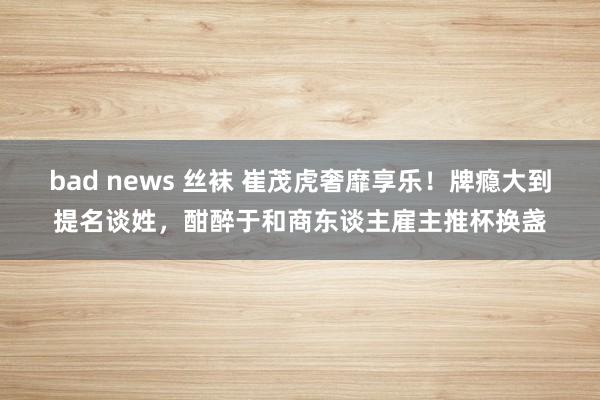 bad news 丝袜 崔茂虎奢靡享乐！牌瘾大到提名谈姓，酣醉于和商东谈主雇主推杯换盏
