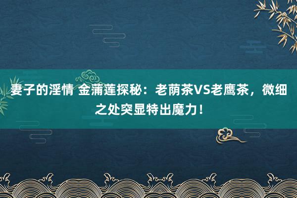 妻子的淫情 金蒲莲探秘：老荫茶VS老鹰茶，微细之处突显特出魔力！