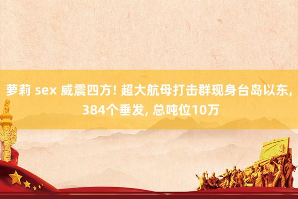 萝莉 sex 威震四方! 超大航母打击群现身台岛以东， 384个垂发， 总吨位10万