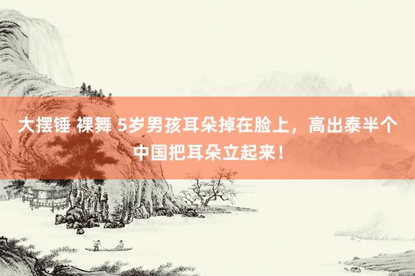 大摆锤 裸舞 5岁男孩耳朵掉在脸上，高出泰半个中国把耳朵立起来！