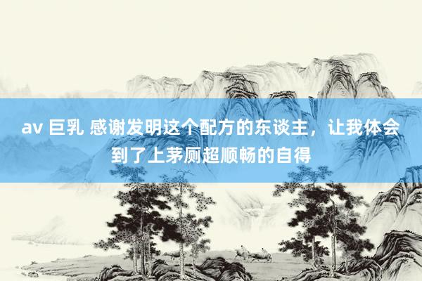 av 巨乳 感谢发明这个配方的东谈主，让我体会到了上茅厕超顺畅的自得
