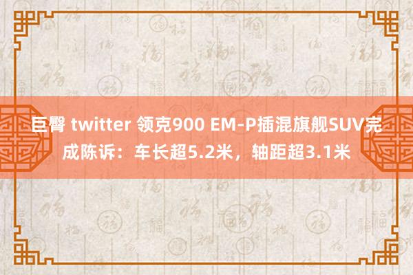 巨臀 twitter 领克900 EM-P插混旗舰SUV完成陈诉：车长超5.2米，轴距超3.1米