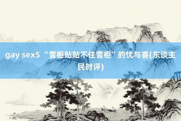 gay sex5 “雪柜贴贴不住雪柜”的忧与喜(东谈主民时评)