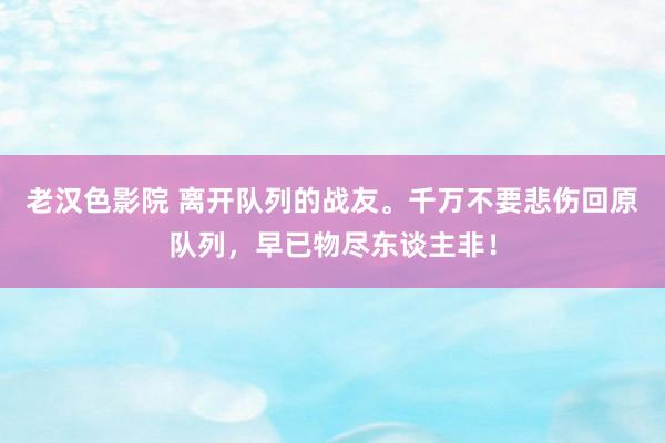 老汉色影院 离开队列的战友。千万不要悲伤回原队列，早已物尽东谈主非！