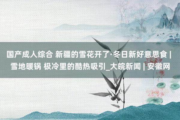国产成人综合 新疆的雪花开了·冬日新好意思食 | 雪地暖锅 极冷里的酷热吸引_大皖新闻 | 安徽网