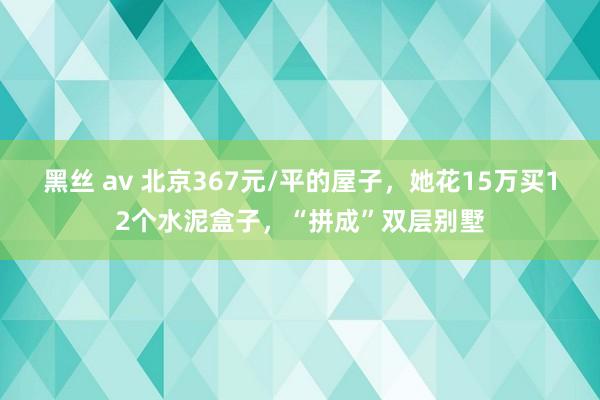 黑丝 av 北京367元/平的屋子，她花15万买12个水泥盒子，“拼成”双层别墅