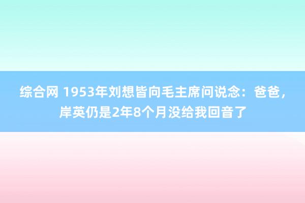 综合网 1953年刘想皆向毛主席问说念：爸爸，岸英仍是2年8个月没给我回音了