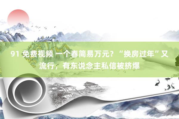 91 免费视频 一个春简易万元？“换房过年”又流行，有东说念主私信被挤爆