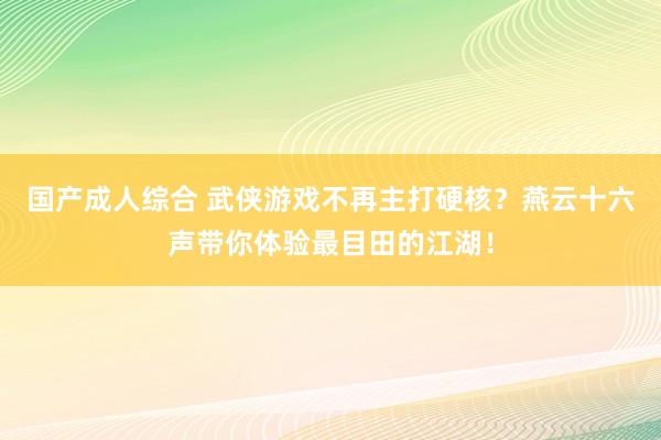 国产成人综合 武侠游戏不再主打硬核？燕云十六声带你体验最目田的江湖！