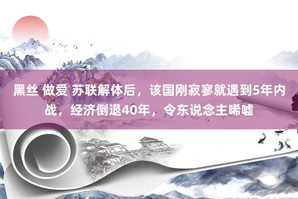 黑丝 做爱 苏联解体后，该国刚寂寥就遇到5年内战，经济倒退40年，令东说念主唏嘘