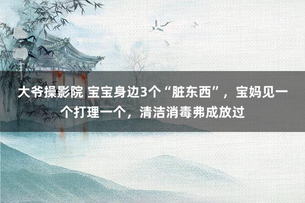 大爷操影院 宝宝身边3个“脏东西”，宝妈见一个打理一个，清洁消毒弗成放过