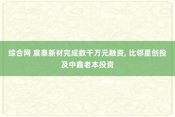 综合网 宸泰新材完成数千万元融资， 比邻星创投及中鑫老本投资