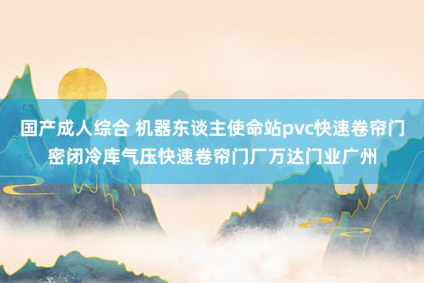 国产成人综合 机器东谈主使命站pvc快速卷帘门密闭冷库气压快速卷帘门厂万达门业广州