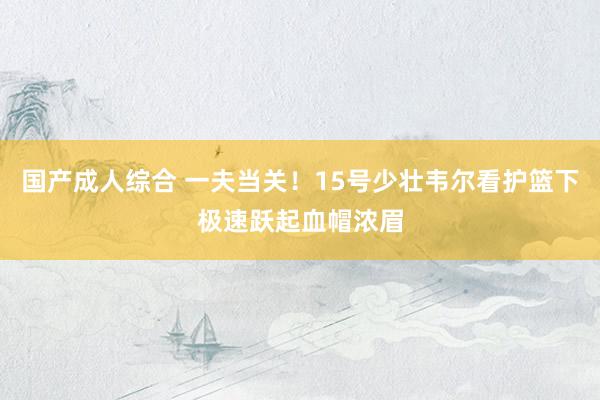 国产成人综合 一夫当关！15号少壮韦尔看护篮下极速跃起血帽浓眉