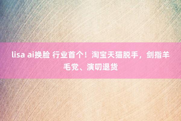 lisa ai换脸 行业首个！淘宝天猫脱手，剑指羊毛党、演叨退货