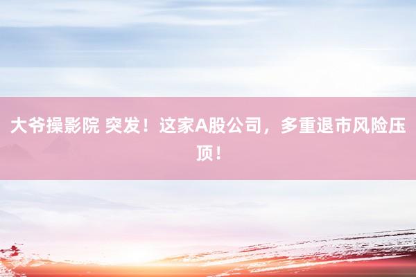 大爷操影院 突发！这家A股公司，多重退市风险压顶！