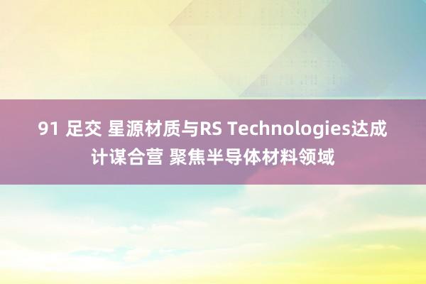 91 足交 星源材质与RS Technologies达成计谋合营 聚焦半导体材料领域