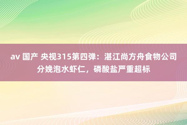 av 国产 央视315第四弹：湛江尚方舟食物公司分娩泡水虾仁，磷酸盐严重超标