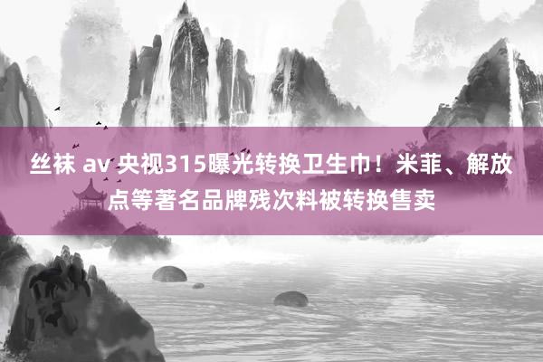 丝袜 av 央视315曝光转换卫生巾！米菲、解放点等著名品牌残次料被转换售卖