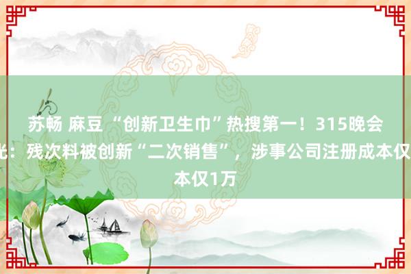 苏畅 麻豆 “创新卫生巾”热搜第一！315晚会曝光：残次料被创新“二次销售”，涉事公司注册成本仅1万