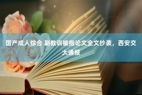 国产成人综合 副教训被指论文全文抄袭，西安交大通报