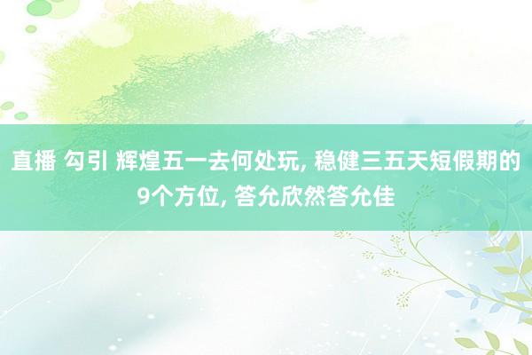 直播 勾引 辉煌五一去何处玩， 稳健三五天短假期的9个方位， 答允欣然答允佳