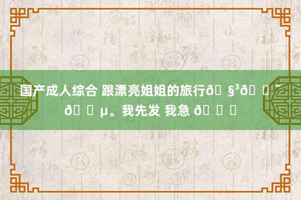 国产成人综合 跟漂亮姐姐的旅行🧳🇯🇵。我先发 我急 😜