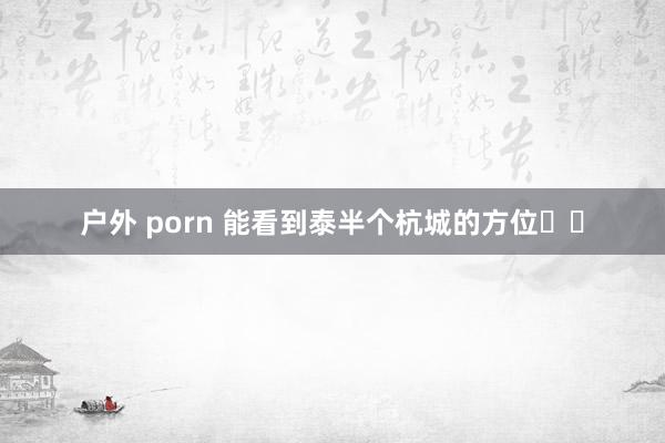 户外 porn 能看到泰半个杭城的方位⛰️