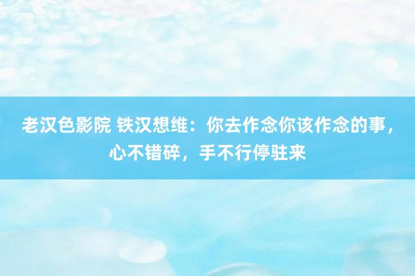 老汉色影院 铁汉想维：你去作念你该作念的事，心不错碎，手不行停驻来