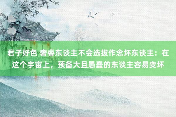 君子好色 奢睿东谈主不会选拔作念坏东谈主：在这个宇宙上，预备大且愚蠢的东谈主容易变坏