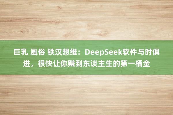 巨乳 風俗 铁汉想维：DeepSeek软件与时俱进，很快让你赚到东谈主生的第一桶金