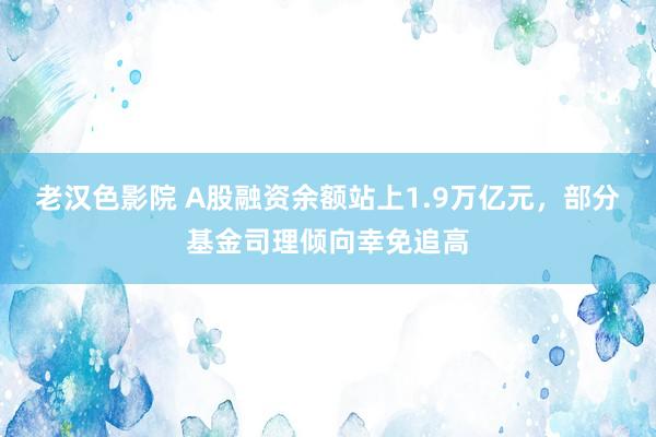 老汉色影院 A股融资余额站上1.9万亿元，部分基金司理倾向幸免追高