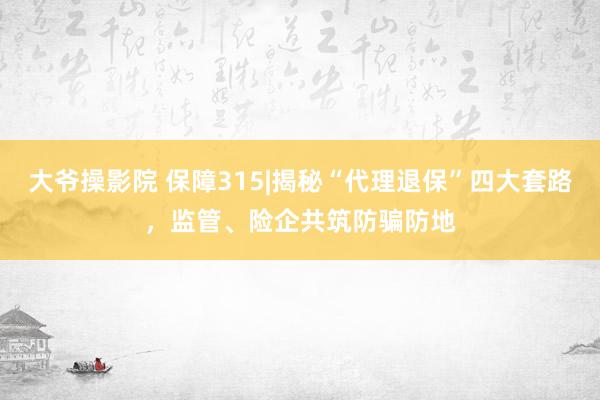 大爷操影院 保障315|揭秘“代理退保”四大套路，监管、险企共筑防骗防地