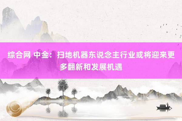 综合网 中金：扫地机器东说念主行业或将迎来更多翻新和发展机遇