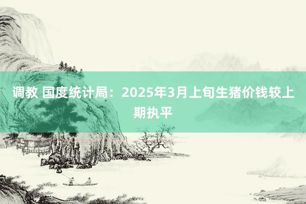 调教 国度统计局：2025年3月上旬生猪价钱较上期执平