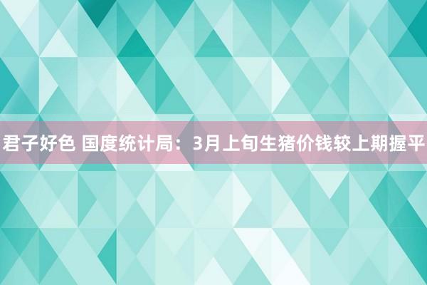 君子好色 国度统计局：3月上旬生猪价钱较上期握平