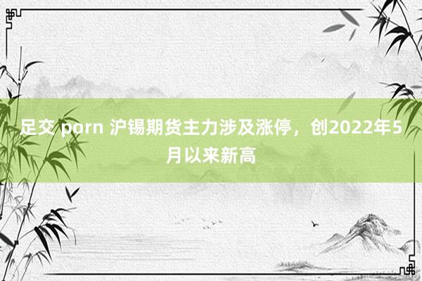 足交 porn 沪锡期货主力涉及涨停，创2022年5月以来新高