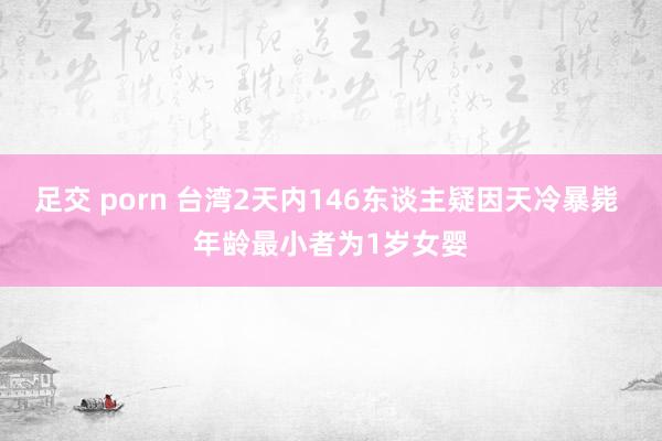 足交 porn 台湾2天内146东谈主疑因天冷暴毙 年龄最小者为1岁女婴