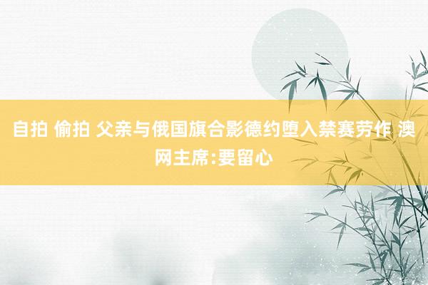 自拍 偷拍 父亲与俄国旗合影德约堕入禁赛劳作 澳网主席:要留心