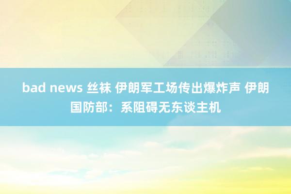 bad news 丝袜 伊朗军工场传出爆炸声 伊朗国防部：系阻碍无东谈主机