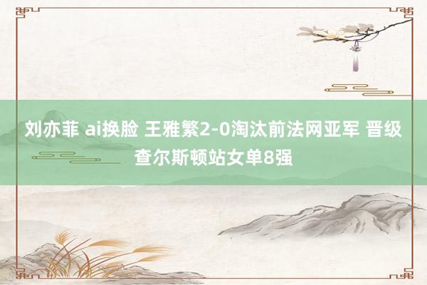 刘亦菲 ai换脸 王雅繁2-0淘汰前法网亚军 晋级查尔斯顿站女单8强