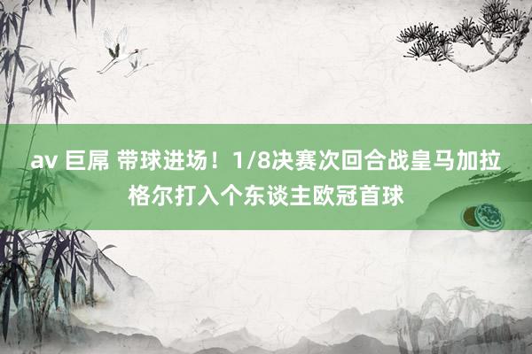 av 巨屌 带球进场！1/8决赛次回合战皇马加拉格尔打入个东谈主欧冠首球