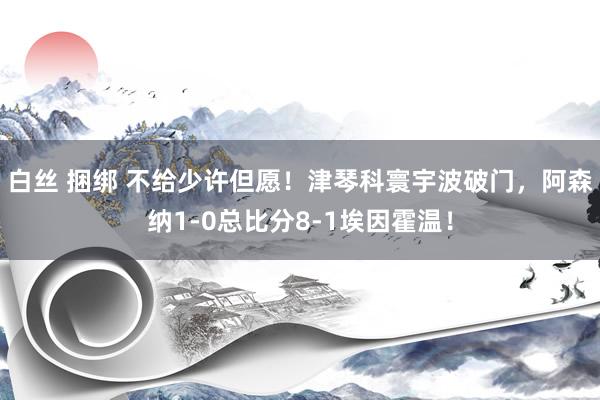 白丝 捆绑 不给少许但愿！津琴科寰宇波破门，阿森纳1-0总比分8-1埃因霍温！