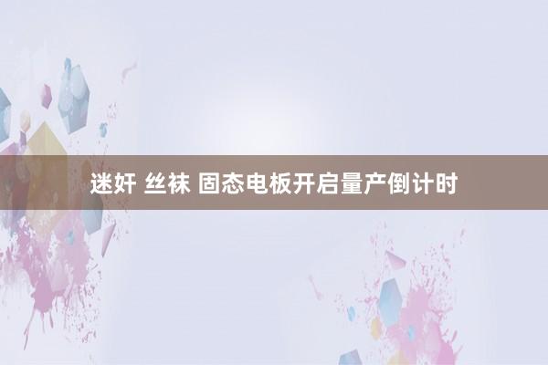 迷奸 丝袜 固态电板开启量产倒计时